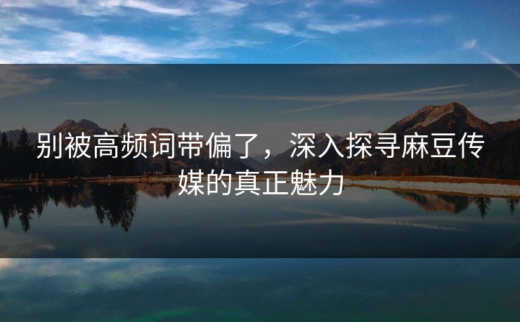 别被高频词带偏了,深入探寻麻豆传媒的真正魅力 第1张 别被高频词带偏了,深入探寻麻豆传媒的真正魅力 第1张