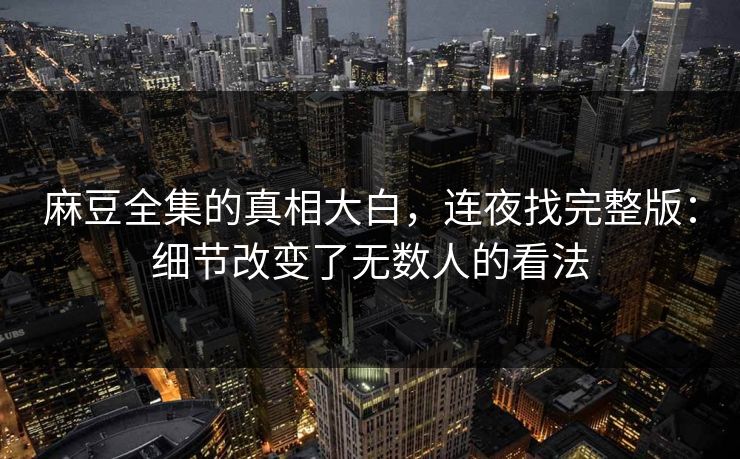 麻豆全集的真相大白，连夜找完整版：细节改变了无数人的看法  第1张