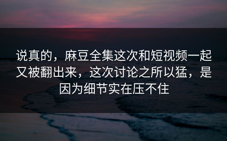 说真的，麻豆全集这次和短视频一起又被翻出来，这次讨论之所以猛，是因为细节实在压不住  第1张