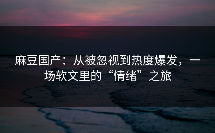 麻豆国产：从被忽视到热度爆发，一场软文里的“情绪”之旅  第1张