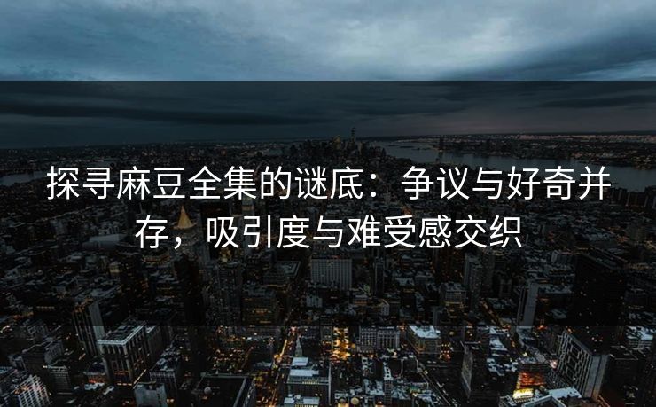 探寻麻豆全集的谜底：争议与好奇并存，吸引度与难受感交织  第1张