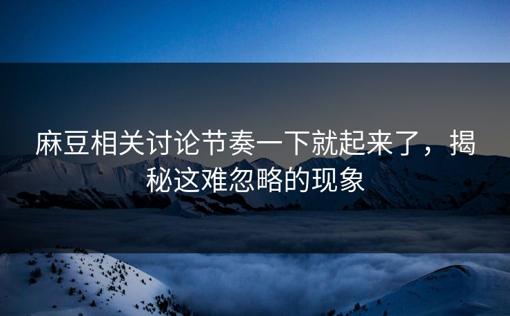 麻豆相关讨论节奏一下就起来了，揭秘这难忽略的现象  第1张