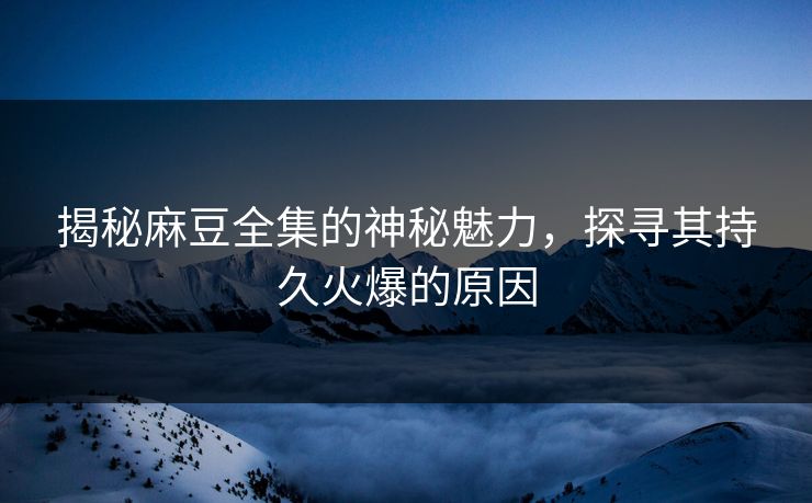 揭秘麻豆全集的神秘魅力，探寻其持久火爆的原因  第1张