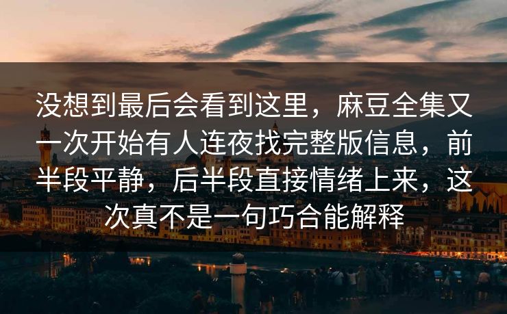 没想到最后会看到这里，麻豆全集又一次开始有人连夜找完整版信息，前半段平静，后半段直接情绪上来，这次真不是一句巧合能解释  第1张