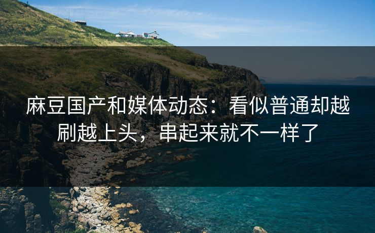 麻豆国产和媒体动态：看似普通却越刷越上头，串起来就不一样了  第1张