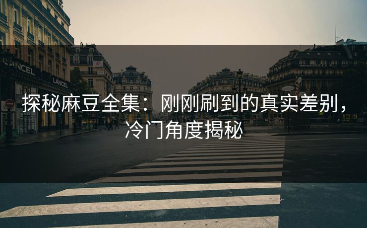 探秘麻豆全集：刚刚刷到的真实差别，冷门角度揭秘  第1张