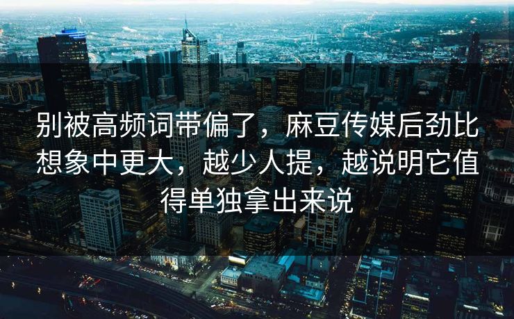 别被高频词带偏了，麻豆传媒后劲比想象中更大，越少人提，越说明它值得单独拿出来说  第1张