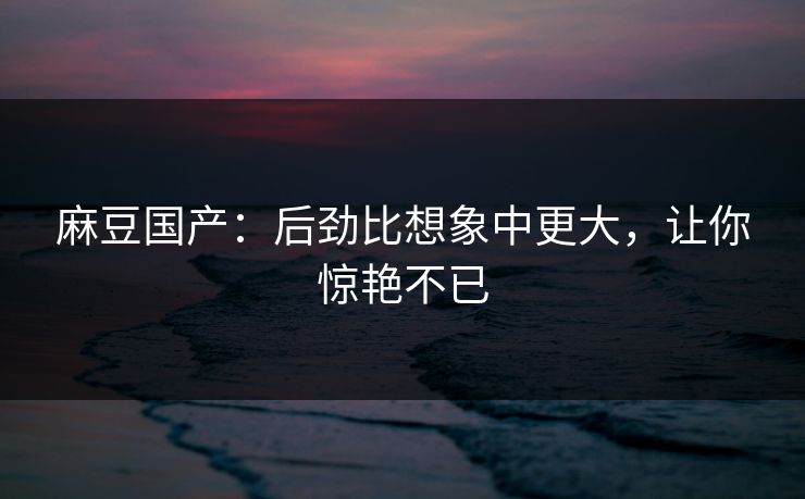 麻豆国产：后劲比想象中更大，让你惊艳不已  第1张