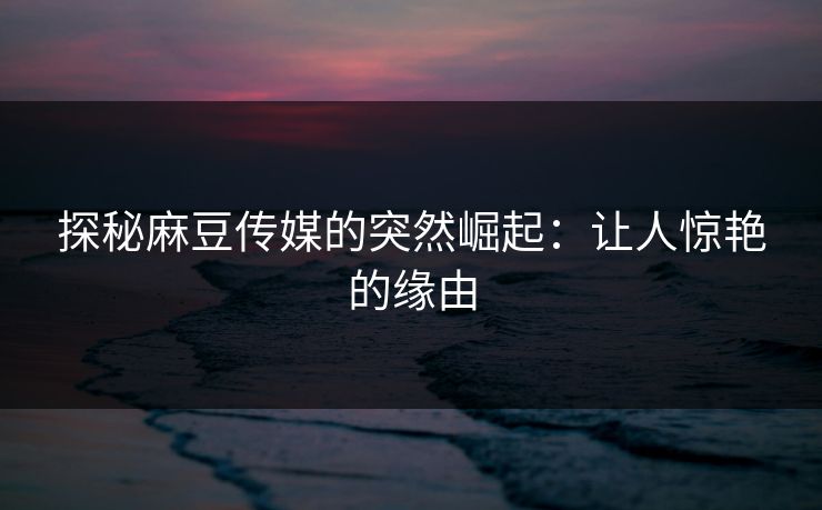 探秘麻豆传媒的突然崛起：让人惊艳的缘由  第1张