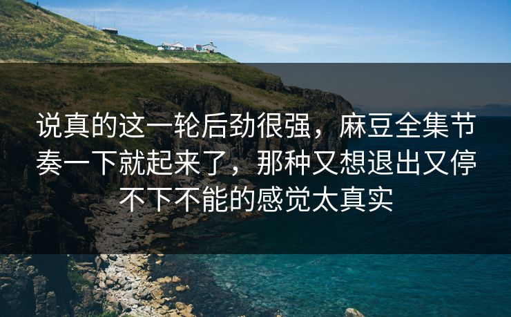说真的这一轮后劲很强，麻豆全集节奏一下就起来了，那种又想退出又停不下不能的感觉太真实  第1张