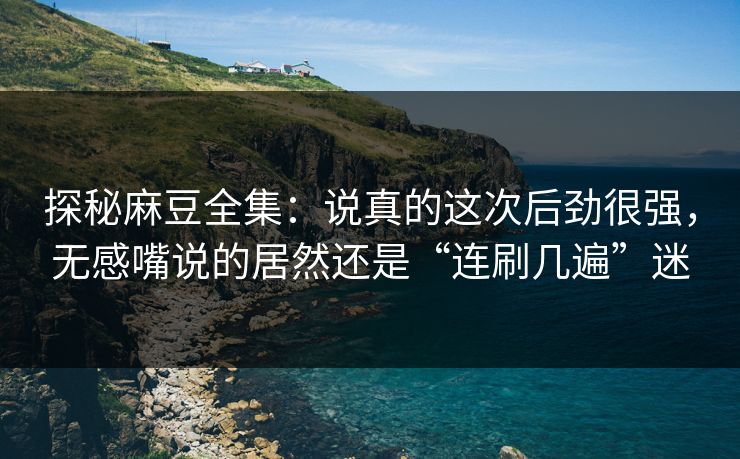 探秘麻豆全集：说真的这次后劲很强，无感嘴说的居然还是“连刷几遍”迷  第1张