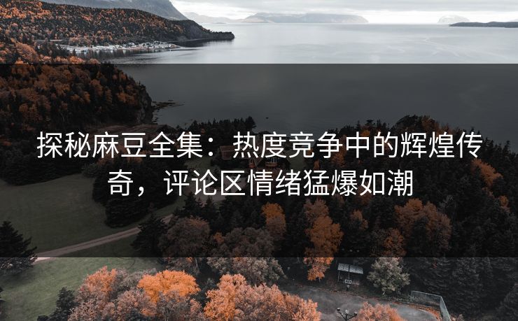 探秘麻豆全集：热度竞争中的辉煌传奇，评论区情绪猛爆如潮  第1张