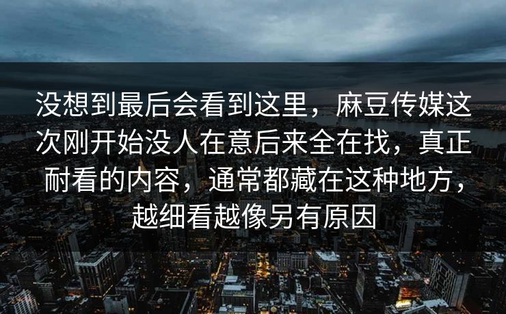 没想到最后会看到这里，麻豆传媒这次刚开始没人在意后来全在找，真正耐看的内容，通常都藏在这种地方，越细看越像另有原因  第1张