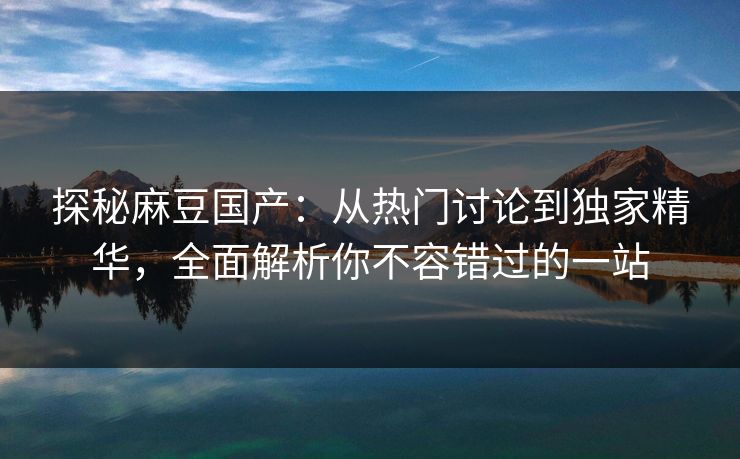 探秘麻豆国产:从热门讨论到独家精华,全面解析你不容错过的一站 第1张 探秘麻豆国产:从热门讨论到独家精华,全面解析你不容错过的一站 第1张