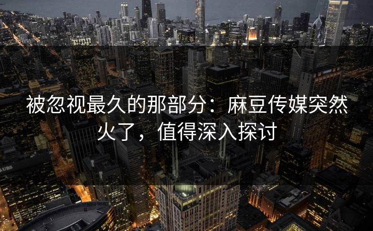 被忽视最久的那部分：麻豆传媒突然火了，值得深入探讨  第1张