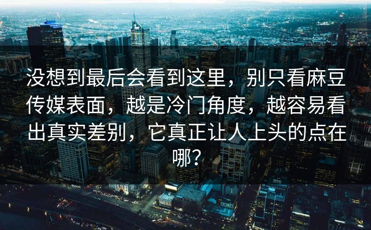 没想到最后会看到这里，别只看麻豆传媒表面，越是冷门角度，越容易看出真实差别，它真正让人上头的点在哪？  第1张