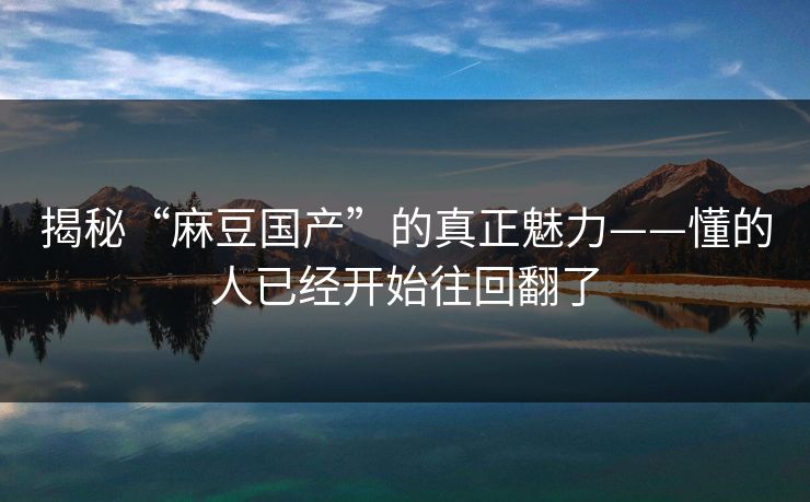 揭秘“麻豆国产”的真正魅力——懂的人已经开始往回翻了  第1张