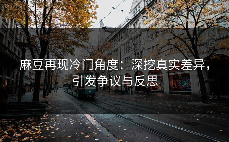 麻豆再现冷门角度：深挖真实差异，引发争议与反思  第1张