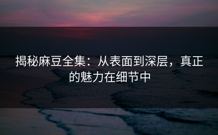 揭秘麻豆全集：从表面到深层，真正的魅力在细节中  第1张