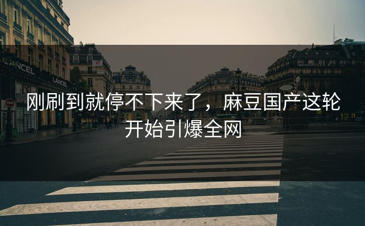刚刷到就停不下来了，麻豆国产这轮开始引爆全网  第1张