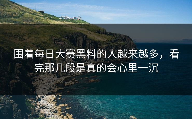 围着每日大赛黑料的人越来越多,看完那几段是真的会心里一沉