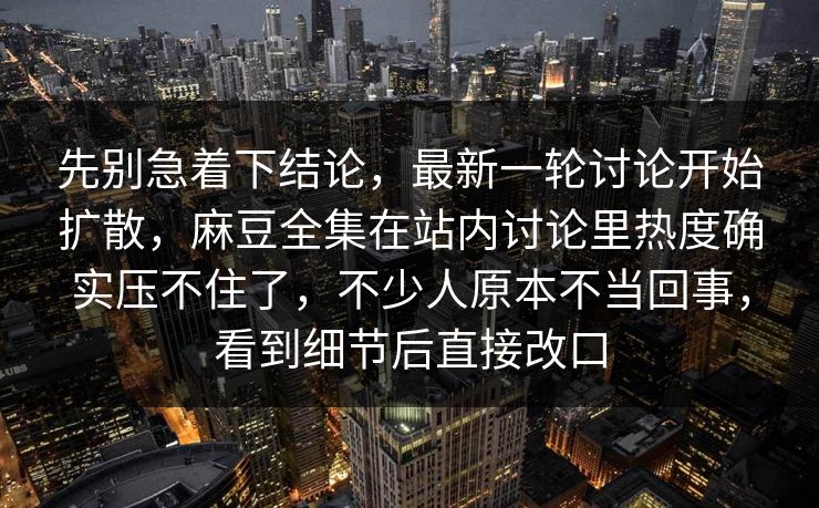 先别急着下结论,最新一轮讨论开始扩散,麻豆全集在站内讨论里热度确实压不住了,不少人原本不当回事,看到细节后直接改口 第1张 先别急着下结论,最新一轮讨论开始扩散,麻豆全集在站内讨论里热度确实压不住了,不少人原本不当回事,看到细节后直接改口 第1张