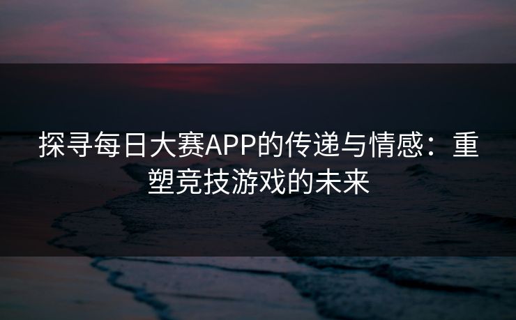 探寻每日大赛APP的传递与情感：重塑竞技游戏的未来  第1张